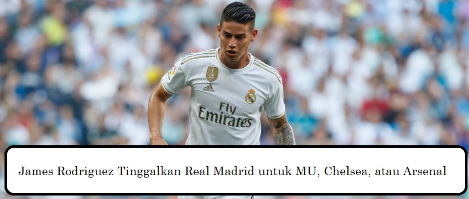 James Rodriguez Tinggalkan Real Madrid untuk MU, Chelsea, atau Arsenal
